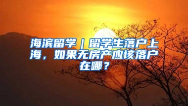 海滨留学｜留学生落户上海，如果无房产应该落户在哪？