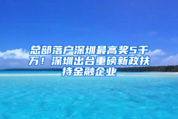 总部落户深圳最高奖5千万！深圳出台重磅新政扶持金融企业