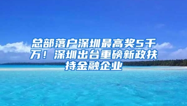 总部落户深圳最高奖5千万！深圳出台重磅新政扶持金融企业