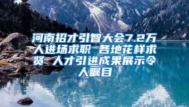 河南招才引智大会7.2万人进场求职 各地花样求贤 人才引进成果展示令人瞩目