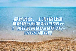 最新消息，上海1倍社保基数执行标准为11396元！执行时间2022年7月-2023年6月