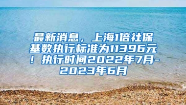 最新消息，上海1倍社保基数执行标准为11396元！执行时间2022年7月-2023年6月