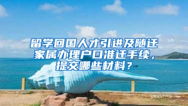 留学回国人才引进及随迁家属办理户口准迁手续，提交哪些材料？