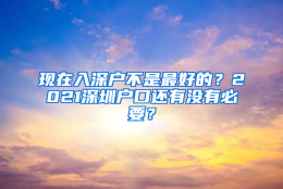 现在入深户不是最好的？2021深圳户口还有没有必要？