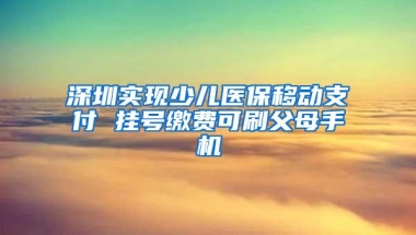 深圳实现少儿医保移动支付 挂号缴费可刷父母手机