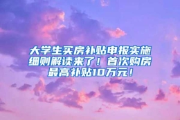 大学生买房补贴申报实施细则解读来了！首次购房最高补贴10万元！