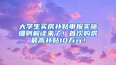 大学生买房补贴申报实施细则解读来了！首次购房最高补贴10万元！