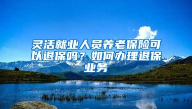 灵活就业人员养老保险可以退保吗？如何办理退保业务