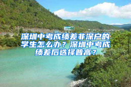 深圳中考成绩差非深户的学生怎么办？深圳中考成绩差后选择普高？