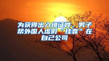 为获得出入境证件，男子帮外国人虚假“挂靠”在自己公司