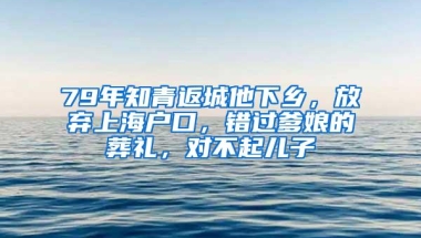 79年知青返城他下乡，放弃上海户口，错过爹娘的葬礼，对不起儿子