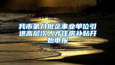 我市第八批企事业单位引进高层次人才住房补贴开始申报