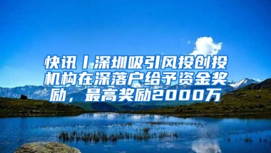 快讯丨深圳吸引风投创投机构在深落户给予资金奖励，最高奖励2000万