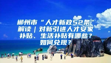 郴州市“人才新政52条”解读｜对新引进人才安家补贴、生活补贴有哪些？如何兑现？