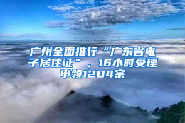 广州全面推行“广东省电子居住证”，16小时受理申领1204宗