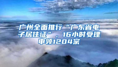 广州全面推行“广东省电子居住证”，16小时受理申领1204宗