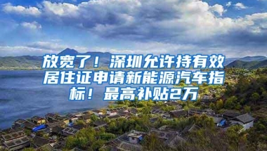 放宽了！深圳允许持有效居住证申请新能源汽车指标！最高补贴2万