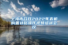 上海市召开2022年农机购置补贴操作视频培训会议