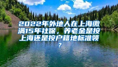 2022年外地人在上海缴满15年社保，养老金是按上海还是按户籍地标准领？