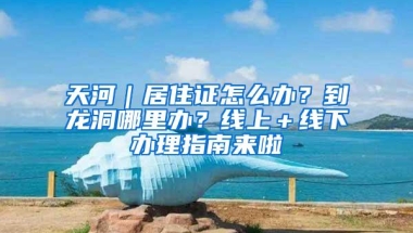 天河｜居住证怎么办？到龙洞哪里办？线上＋线下办理指南来啦