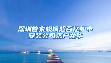 深圳首家规模超百亿机电安装公司落户龙华