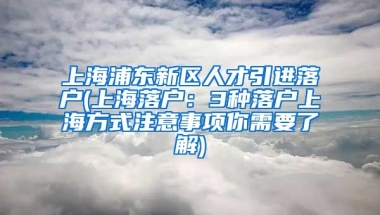 上海浦东新区人才引进落户(上海落户：3种落户上海方式注意事项你需要了解)