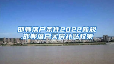 邯郸落户条件2022新规,邯郸落户买房补贴政策