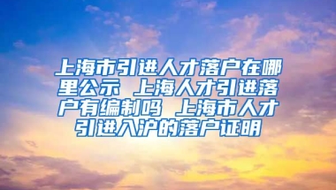 上海市引进人才落户在哪里公示 上海人才引进落户有编制吗 上海市人才引进入沪的落户证明