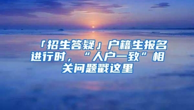 「招生答疑」户籍生报名进行时，“人户一致”相关问题戳这里