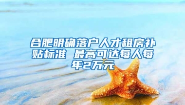 合肥明确落户人才租房补贴标准 最高可达每人每年2万元