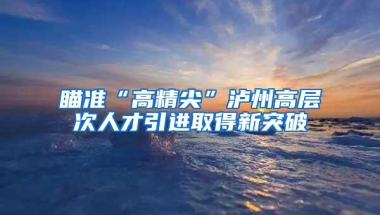 瞄准“高精尖”泸州高层次人才引进取得新突破