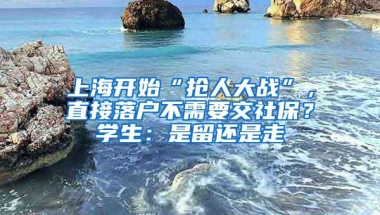 上海开始“抢人大战”，直接落户不需要交社保？学生：是留还是走