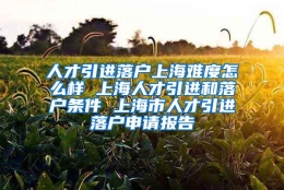 人才引进落户上海难度怎么样 上海人才引进和落户条件 上海市人才引进落户申请报告