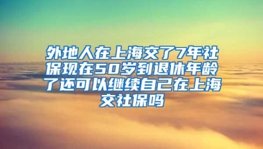 外地人在上海交了7年社保现在50岁到退休年龄了还可以继续自己在上海交社保吗