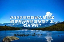 2022灵活就业人员社保缴费有没有年龄限制？怎么交划算？