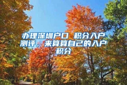 办理深圳户口 积分入户测评，来算算自己的入户积分