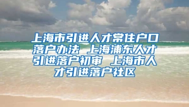 上海市引进人才常住户口落户办法 上海浦东人才引进落户初审 上海市人才引进落户社区