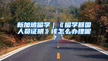 新加坡留学｜《留学回国人员证明》该怎么办理呢？