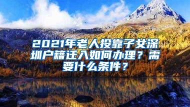 2021年老人投靠子女深圳户籍迁入如何办理？需要什么条件？