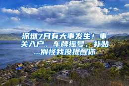 深圳7月有大事发生！事关入户、车牌摇号、补贴...别怪我没提醒你