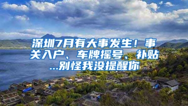 深圳7月有大事发生！事关入户、车牌摇号、补贴...别怪我没提醒你