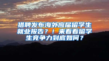 猎聘发布海外应届留学生就业报告？！来看看留学生竞争力到底如何？