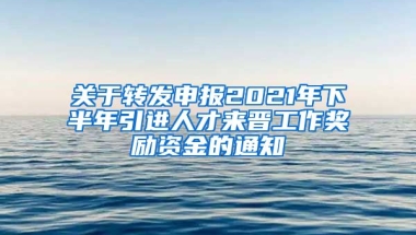 关于转发申报2021年下半年引进人才来晋工作奖励资金的通知