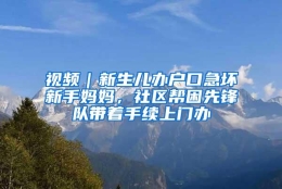 视频｜新生儿办户口急坏新手妈妈，社区帮困先锋队带着手续上门办