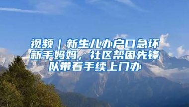 视频｜新生儿办户口急坏新手妈妈，社区帮困先锋队带着手续上门办