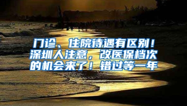 门诊、住院待遇有区别！深圳人注意，改医保档次的机会来了！错过等一年