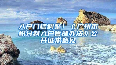 入户门槛调整！《广州市积分制入户管理办法》公开征求意见