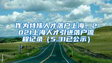 作为特殊人才落户上海，2021上海人才引进落户流程记录（5.31已公示）