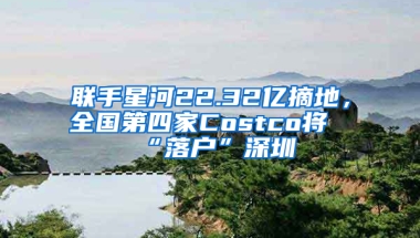 联手星河22.32亿摘地，全国第四家Costco将“落户”深圳