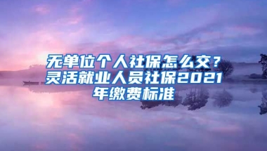 无单位个人社保怎么交？灵活就业人员社保2021年缴费标准